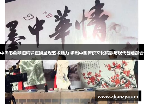 中央书画频道精彩直播呈现艺术魅力 领略中国传统文化精髓与现代创意融合