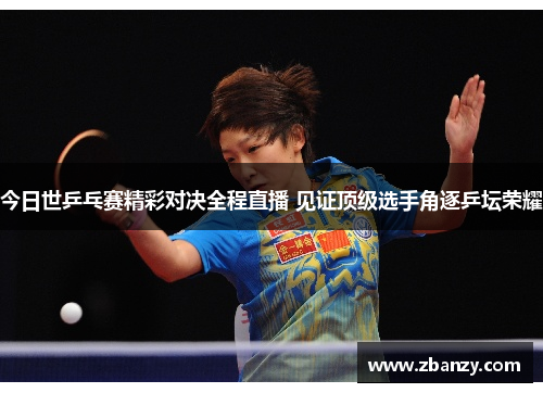 今日世乒乓赛精彩对决全程直播 见证顶级选手角逐乒坛荣耀